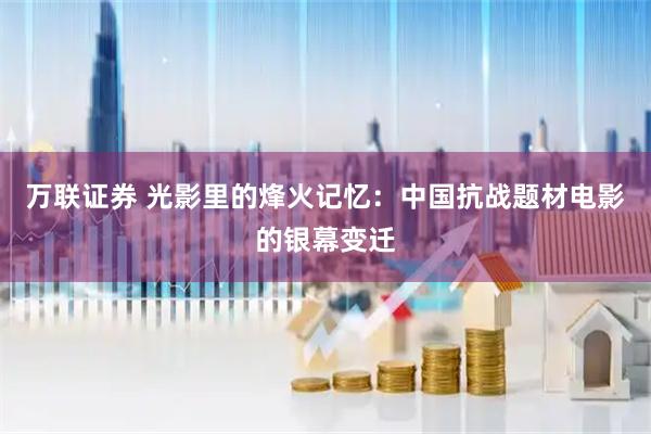 万联证券 光影里的烽火记忆：中国抗战题材电影的银幕变迁