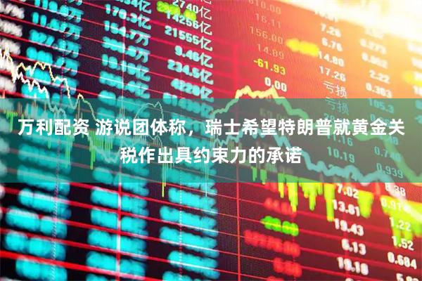 万利配资 游说团体称，瑞士希望特朗普就黄金关税作出具约束力的承诺