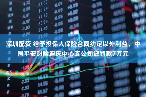 深圳配资 给予投保人保险合同约定以外利益，中国平安财险迪庆中心支公司被罚款7万元