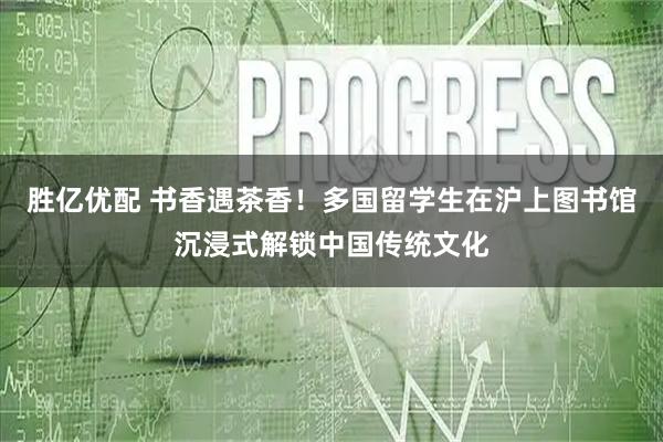 胜亿优配 书香遇茶香！多国留学生在沪上图书馆沉浸式解锁中国传统文化