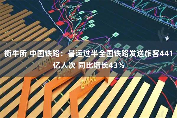 衡牛所 中国铁路：暑运过半全国铁路发送旅客441亿人次 同比增长43%