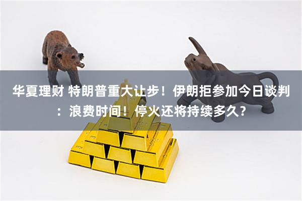 华夏理财 特朗普重大让步！伊朗拒参加今日谈判：浪费时间！停火还将持续多久？