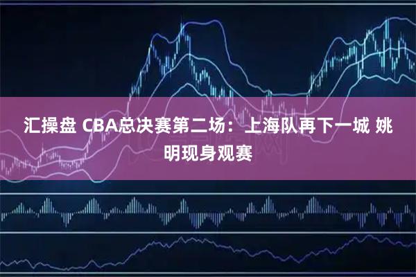 汇操盘 CBA总决赛第二场：上海队再下一城 姚明现身观赛