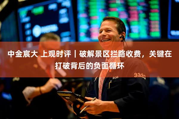中金宸大 上观时评｜破解景区拦路收费，关键在打破背后的负面循环