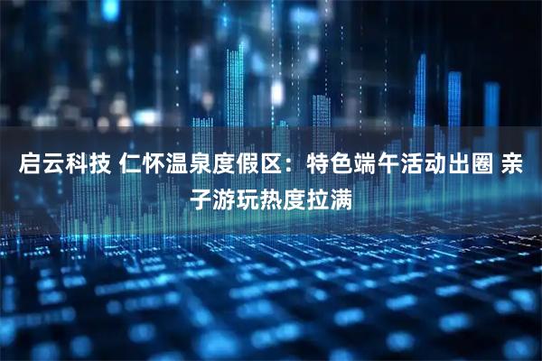 启云科技 仁怀温泉度假区：特色端午活动出圈 亲子游玩热度拉满