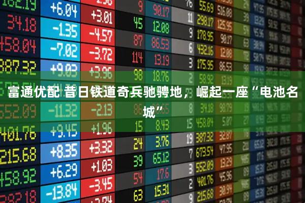 富通优配 昔日铁道奇兵驰骋地，崛起一座“电池名城”