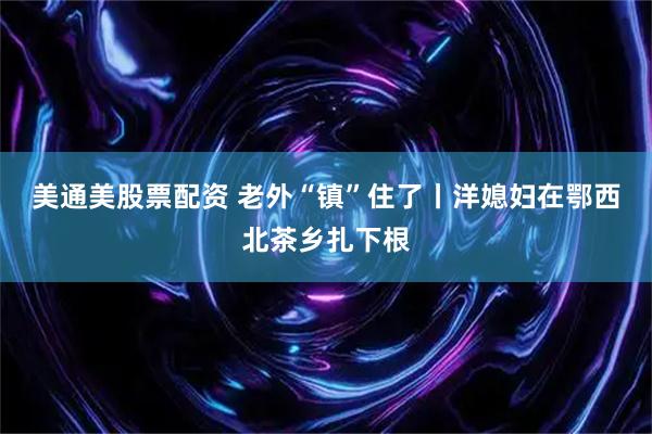 美通美股票配资 老外“镇”住了丨洋媳妇在鄂西北茶乡扎下根