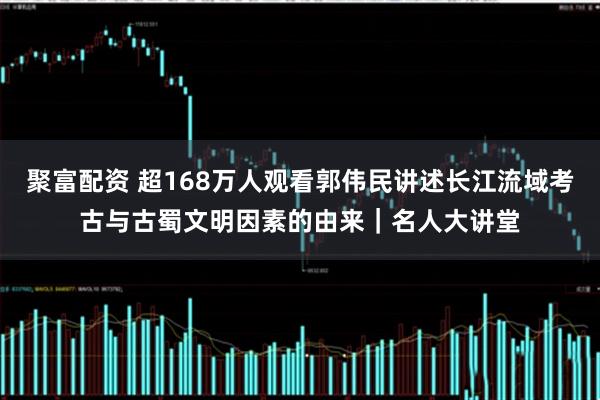 聚富配资 超168万人观看郭伟民讲述长江流域考古与古蜀文明因素的由来｜名人大讲堂