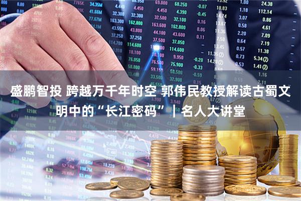 盛鹏智投 跨越万千年时空 郭伟民教授解读古蜀文明中的“长江密码”｜名人大讲堂