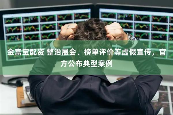 金富宝配资 整治展会、榜单评价等虚假宣传，官方公布典型案例
