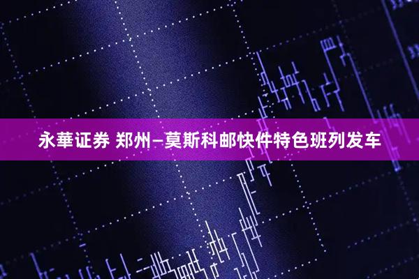永華证券 郑州—莫斯科邮快件特色班列发车
