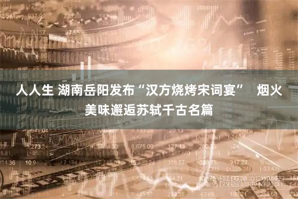 人人生 湖南岳阳发布“汉方烧烤宋词宴”   烟火美味邂逅苏轼千古名篇