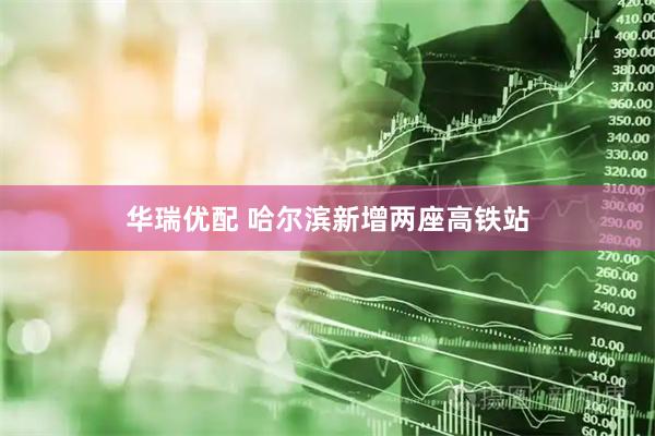 华瑞优配 哈尔滨新增两座高铁站