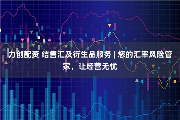 力创配资 结售汇及衍生品服务 | 您的汇率风险管家，让经营无忧