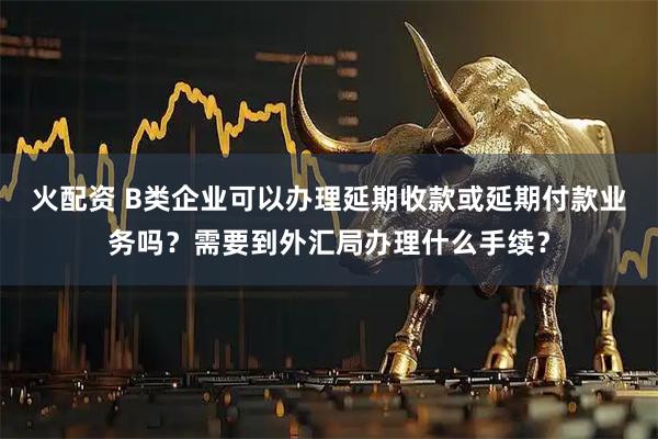 火配资 B类企业可以办理延期收款或延期付款业务吗？需要到外汇局办理什么手续？